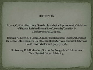 REFERENCESBrowne, C., & Woolley, J. 2004. “Preschoolers' Magical Explanations for Violations      of Physical Social and Mental Laws.” Journal of Cognition & Developments, 5(2), 239-260. Drapeau, A., Boyer, R., & Lesage, A. 2009. “The Influence of Social Anchorage on the Gender Difference in the Use of Mental Health Services.”  Journal of Behavioral Health Services & Research, 36(3). 372-384.Hockenbury, D. & Hockenbury, S. 2006. Psychology, Fourth Edition. New York, New York. Worth Publishing.