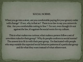 SOCIAL NORMSWhen you go into a store, are you comfortable paying for your grocery order with change?  If not, why is that so?  There is no law to say you cannot do this.  Are you comfortable cutting in line ?  I’m not, even though it’s not against the law, it’s against the social norm for my culture.This is what makes me curious; what makes a person follow a set of unwritten rules for their group?  Why do people conform to social norms?  The answer is to fit in with their peer group.  I’m fascinated with people who step outside the expected social behavior patterns of a particular group and do what they want instead of what others want.  