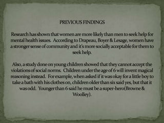 PREVIOUS FINDINGSResearch has shown that women are more likely than men to seek help for mental health issues.  According to Drapeau, Boyer & Lesage, women have a stronger sense of community and it’s more socially acceptable for them to seek help.  Also, a study done on young children showed that they cannot accept the violations of social norms.  Children under the age of 6 will invent magical reasoning instead.  For example, when asked if it was okay for a little boy to take a bath with his clothes on, children older than six said yes, but that it was odd.  Younger than 6 said he must be a super-hero(Browne & Woolley).