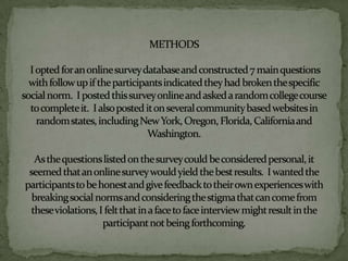 METHODS I opted for an online survey database and constructed 7 main questions with follow up if the participants indicated they had broken the specific social norm.  I posted this survey online and asked a random college course to complete it.  I also posted it on several community based websites in random states, including New York, Oregon, Florida, California and Washington. As the questions listed on the survey could be considered personal, it seemed that an online survey would yield the best results.  I wanted the participants to be honest and give feedback to their own experiences with breaking social norms and considering the stigma that can come from these violations, I felt that in a face to face interview might result in the participant not being forthcoming.