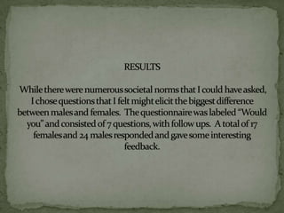 RESULTSWhile there were numerous societal norms that I could have asked, I chose questions that I felt might elicit the biggest difference between males and females.  The questionnaire was labeled “Would you” and consisted of 7 questions, with follow ups.  A total of 17 females and 24 males responded and gave some interesting feedback.