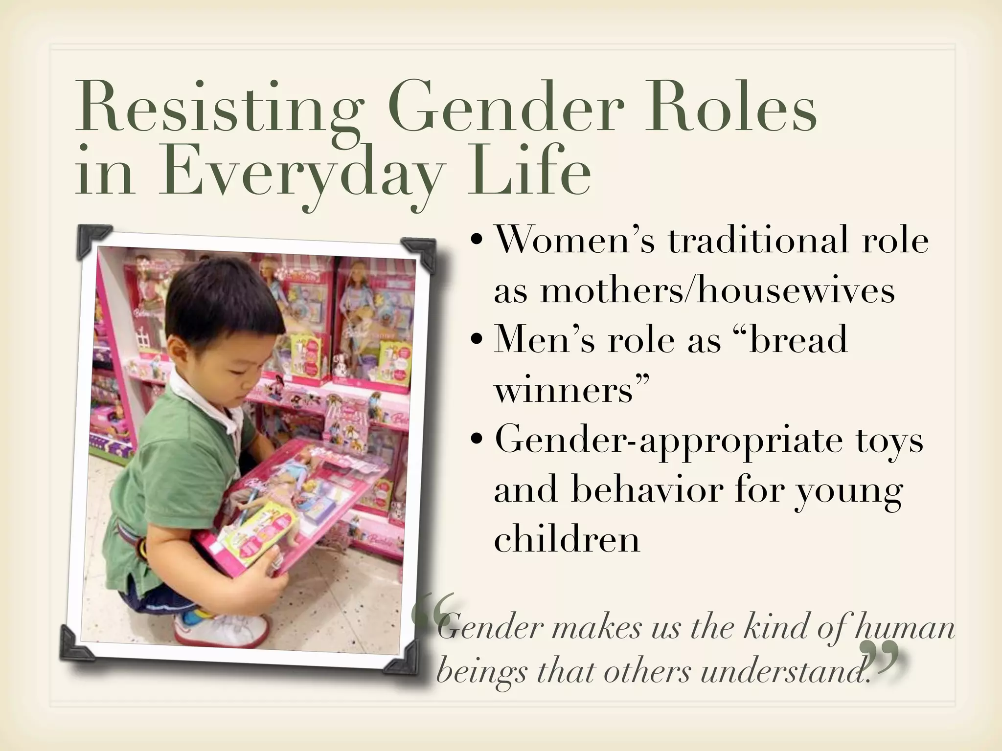 Resisting Gender Roles
in Everyday Life
             • Women’s   traditional role
               as mothers/housewives
             • Men’s role as “bread
               winners”
             • Gender-appropriate toys
               and behavior for young
               children


         “Gender makes us the kind of human


                                   ”
          beings that others understand.
 