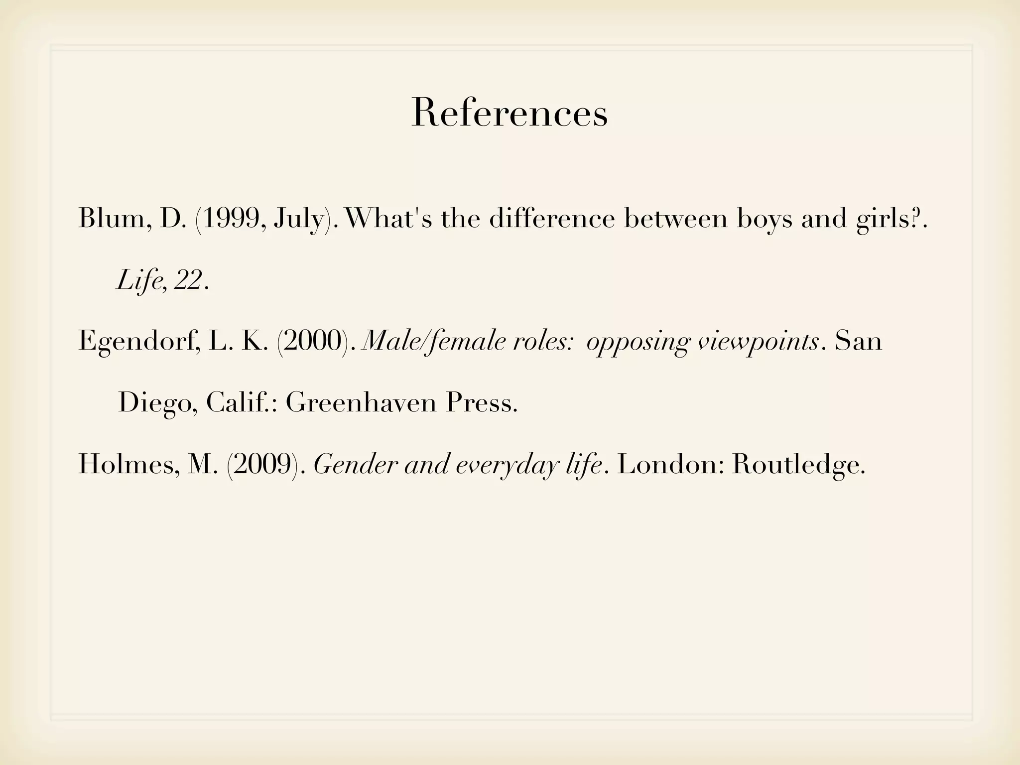 References

Blum, D. (1999, July). What's the difference between boys and girls?.

   Life, 22.

Egendorf, L. K. (2000). Male/female roles: opposing viewpoints. San

   Diego, Calif.: Greenhaven Press.

Holmes, M. (2009). Gender and everyday life. London: Routledge.
 