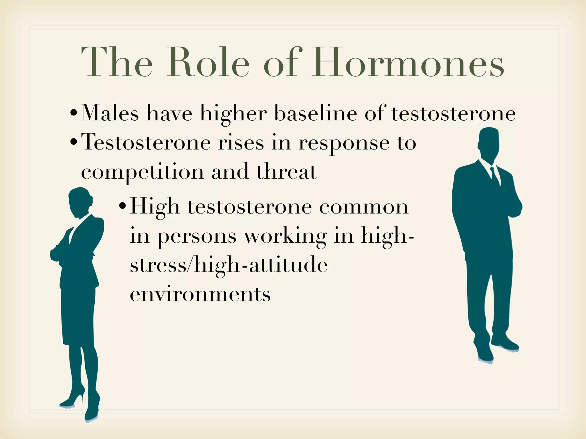 The Role of Hormones
• Males have higher baseline of testosterone
• Testosterone rises in response to
  competition and threat
    • High testosterone common
     in persons working in high-
     stress/high-attitude
     environments
 