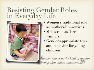 Resisting Gender Roles
in Everyday Life
             • Women’s   traditional role
               as mothers/housewives
             • Men’s role as “bread
               winners”
             • Gender-appropriate toys
               and behavior for young
               children


         “Gender makes us the kind of human


                                   ”
          beings that others understand.
 