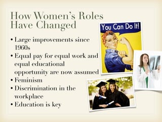 How Women’s Roles
Have Changed
• Large   improvements since
  1960s
• Equal pay for equal work and
  equal educational
  opportunity are now assumed
• Feminism
• Discrimination in the
  workplace
• Education is key
 
