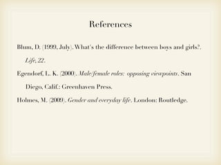 References

Blum, D. (1999, July). What's the difference between boys and girls?.

   Life, 22.

Egendorf, L. K. (2000). Male/female roles: opposing viewpoints. San

   Diego, Calif.: Greenhaven Press.

Holmes, M. (2009). Gender and everyday life. London: Routledge.
 