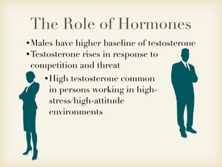 The Role of Hormones
• Males have higher baseline of testosterone
• Testosterone rises in response to
  competition and threat
    • High testosterone common
     in persons working in high-
     stress/high-attitude
     environments
 