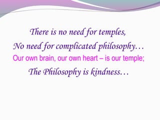 There is no need for temples,
No need for complicated philosophy…
Our own brain, our own heart – is our temple;
     The Philosophy is kindness…
 