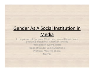 Gender As A Social Ins0tu0on in 
            Media 
 A comparison of 2 popular TV sitcoms, from diﬀerent 0mes, 
          depic0ng ‘tradi0onal’ American families 
                Presenta0on by: Lydia Rosa 
            Topics of Gender Communica0on 3  
                 Professor Maureen Ebben 
                          4/22/13 
 