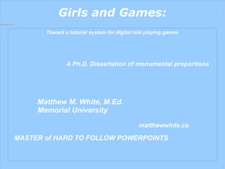 Girls and Games: Toward a tutorial system for digital role playing games A Ph.D. Dissertation of monumental proportions Matthew M. White, M.Ed. Memorial University matthewwhite.ca MASTER of HARD TO FOLLOW POWERPOINTS 