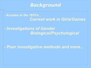 Background - Arcades in the 1970's...    Current work in Girls/Games - Investigations of Gender Biological/Psychological - Poor investigative methods and more... 
