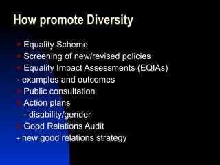 How promote Diversity Equality Scheme Screening of new/revised policies Equality Impact Assessments (EQIAs) - examples and outcomes Public consultation Action plans - disability/gender Good Relations Audit - new good relations strategy 