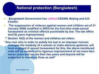 National protection (Bangladesh) Bangladesh Government has  ratified  CEDAW, Beijing and ILO Charter. The suppression of violence against women and children act of 31 January 2000( modified in 2003) for the first time made sexual harassment as criminal offence punishable by law. The law offers ten(10) years imprisonment. ** Section 10(2) of the women and children act refers: “ Any man who in order to satisfy his lust in an improper manner, outrages the modesty of a women or make absence gestures, will have engaged in sexual harassment for this, the above mentioned male will be sentenced to rigorous imprisonment of not more then  seven years and not les then two years and beyond will be subjected to monetary fines as well” 