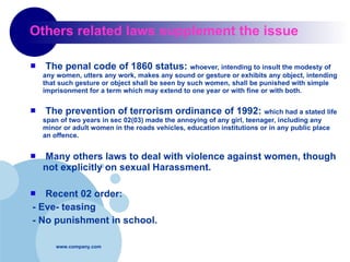 Others related laws supplement the issue The penal code of 1860 status:  whoever, intending to insult the modesty of any women, utters any work, makes any sound or gesture or exhibits any object, intending that such gesture or object shall be seen by such women, shall be punished with simple imprisonment for a term which may extend to one year or with fine or with both. The prevention of terrorism ordinance of 1992:  which had a stated life span of two years in sec 02(03) made the annoying of any girl, teenager, including any minor or adult women in the roads vehicles, education institutions or in any public place an offence. Many others laws to deal with violence against women, though not explicitly on sexual Harassment. Recent 02 order:  - Eve- teasing  - No punishment in school. 