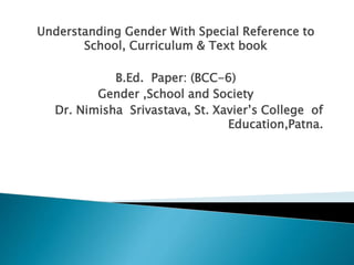 Understanding Gender With Special Reference to
School, Curriculum & Text book
B.Ed. Paper: (BCC-6)
Gender ,School and Society
Dr. Nimisha Srivastava, St. Xavier’s College of
Education,Patna.
 