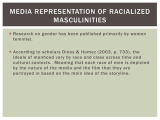 Research on gender has been published primarily by women feminist. 
According to scholars Dines & Humez (2003, p. 733), the ideals of manhood vary by race and class across time and cultural contexts. Meaning that each race of men is depicted by the nature of the media and the film that they are portrayed in based on the main idea of the storyline. 
MEDIA REPRESENTATION OF RACIALIZED MASCULINITIES  