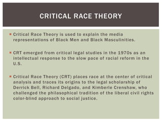 Critical Race Theory is used to explain the media representations of Black Men and Black Masculinities. 
CRT emerged from critical legal studies in the 1970s as an intellectual response to the slow pace of racial reform in the U.S. 
Critical Race Theory (CRT) places race at the center of critical analysis and traces its origins to the legal scholarship of Derrick Bell, Richard Delgado, and Kimberle Crenshaw, who challenged the philasophical tradition of the liberal civil rights color-blind approach to social justice. 
CRITICAL RACE THEORY  