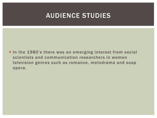 In the 1980’s there was an emerging interest from social scientists and communication researchers in women television genres such as romance, melodrama and soap opera. 
AUDIENCE STUDIES  