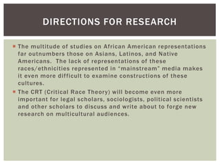 The multitude of studies on African American representations far outnumbers those on Asians, Latinos, and Native Americans. The lack of representations of these races/ethnicities represented in “mainstream” media makes it even more difficult to examine constructions of these cultures. 
The CRT (Critical Race Theory) will become even more important for legal scholars, sociologists, political scientists and other scholars to discuss and write about to forge new research on multicultural audiences. 
DIRECTIONS FOR RESEARCH  