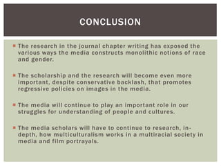 The research in the journal chapter writing has exposed the various ways the media constructs monolithic notions of race and gender. 
The scholarship and the research will become even more important, despite conservative backlash, that promotes regressive policies on images in the media. 
The media will continue to play an important role in our struggles for understanding of people and cultures. 
The media scholars will have to continue to research, in- depth, how multiculturalism works in a multiracial society in media and film portrayals. 
CONCLUSION  