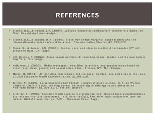 Brooks, D.E., & Hebert, L.P. (2004). Lessons learned or bamboozled? Gender in a Spike Lee film. Unpublished manuscript. 
Brooks, D.E., & Jacobs, W.R. (1996). Black men in the margins: Space traders and the interpositional strategy against backlash. Communication Studies, 47, 289-302. 
Dines, G., & Humez, J.M. (2003). Gender, race, and class in media: A text-reader (2nd ed.). Thousand Oaks, CA: Sage. 
Hill, Collins, P. (2004). Black sexual politics: African Americans, gender, and the new racism. New York: Routledge. 
Holtzman, L. (2000). Media messages: what film, television, and popular music teach us about race, class, gender, and sexual orientation. Armonk, NY: M.E. Sharpe. 
Myers, M. (2004). African American women and violence: Gender, race and class in the news. Critical Studies in Media Communication, 21, 95-118. 
Tajima, R. (1989). Lotus blossoms don’t bleed: Images of Asian women. In Asian Women United of California (Ed.), Making waves: An anthology of writings by and about Asian American women (pp. 308-317). Boston: Beacon. 
Valdivia, A. (1995). Feminist media studies in a global setting: Beyond binary contradictions and into multicultural spectrums. In A. Valdivia (Ed.), Feminism, multiculturalism, and the media: Global diversities (pp. 7-29). Thousand Oaks: Sage. 
REFERENCES 