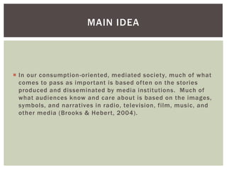 In our consumption-oriented, mediated society, much of what comes to pass as important is based often on the stories produced and disseminated by media institutions. Much of what audiences know and care about is based on the images, symbols, and narratives in radio, television, film, music, and other media (Brooks & Hebert, 2004). 
MAIN IDEA  