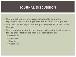 The journal chapter discusses scholarship on media representations of both genders and various racial groups. 
The Theory I will explore in the presentation is Critical Race Theory. 
The groups identified in the journal article that I will explore for the presentation are media constructions of: 
Masculinity 
Femininity 
Minorities 
Caucasians 
JOURNAL DISCUSSION  