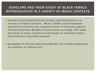 Scholars have studied black female representation in a variety of media contexts. Myers (2004) used discourse analysis to examine the representation of violence against African American Women in local news coverage. The news portrayal of most victims is stereotypic of Jezebels whose lewd behavior provoked assault. 
Examples of African American Women the media being seen as Jezebels or Villains are: 
SCHOLARS AND THEIR STUDY OF BLACK FEMALE REPRESENATION IN A VARIETY OF MEDIA CONTEXTS  