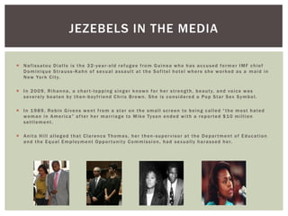 Nafissatou Diallo is the 32-year-old refugee from Guinea who has accused former IMF chief Dominique Strauss-Kahn of sexual assault at the Sofitel hotel where she worked as a maid in New York City. 
In 2009, Rihanna, a chart-topping singer known for her strength, beauty, and voice was severely beaten by then-boyfriend Chris Brown. She is considered a Pop Star Sex Symbol. 
In 1989, Robin Givens went from a star on the small screen to being called “the most hated woman in America” after her marriage to Mike Tyson ended with a reported $10 million settlement. 
Anita Hill alleged that Clarence Thomas, her then-supervisor at the Department of Education and the Equal Employment Opportunity Commission, had sexually harassed her. 
JEZEBELS IN THE MEDIA  