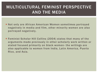 Not only are African American Women sometimes portrayed negatively in media and film, other minority women are also portrayed negatively. 
Feminist Scholar Hill Collins (2004) states that many of the arguments made previously in other scholarly work written or stated focused primarily on black women- the writings are also applicable to women from India, Latin America, Puerto Rico, and Asia. 
MULTICULTURAL FEMINIST PERSPECTIVE AND THE MEDIA  