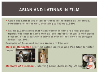 Asian and Latinas are often portrayed in the media as the exotic, sexualized “other as well, according to Tajima (1989). 
Tajima (1989) states that Asian women in film are either passive figures who exist to serve men as love interests for White men (lotus blossom) or as a partner in crime of men of their own kind (dragon ladies)” (p. 309). 
Examples of Asian and Latinas Women in Film are: 
Maid in Manhattan starring Latina Actress and Pop Star Jennifer Lopez. 
Memoirs of a Geisha – starring Asian Actress Ziyi Zhang. 
ASIAN AND LATINAS IN FILM  