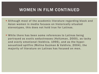 Although most of the academic literature regarding black and Asian women in media focuses on historically situated stereotypes, this does not hold true for Latinas. 
While there has been some references to Latinas being portrayed as exotic seductresses (Holtzman, 2000), as tacky and overly emotional (Valdivia, 1995), and as the hyper- sexualized spitfire (Molina Guzman & Valdivia, 2004), the majority of literature on Latinas has focused on men. 
WOMEN IN FILM CONTINUED  