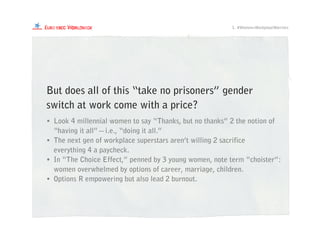 1. #Women=WorkplaceWarriors
• Look 4 millennial women to say “Thanks, but no thanks” 2 the notion of
“having it all”—i.e., “doing it all.”
• The next gen of workplace superstars aren’t willing 2 sacrifice
everything 4 a paycheck.
• In “The Choice Effect,” penned by 3 young women, note term “choister”:
women overwhelmed by options of career, marriage, children.
• Options R empowering but also lead 2 burnout.
But does all of this “take no prisoners” gender
switch at work come with a price?
 