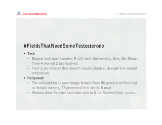 • Tech
• Biggest tech gazillionaires R still men: Zuckerberg, Brin, Biz Stone.
Time 4 women 2 get involved.
• Tech is an industry that doesn’t require physical strength but mental
athleticism.
• Hollywood
• The celluloid biz is surprisingly female-free: 86 percent of films had
no female writers, 77 percent of film critics R male
• Women show 5x more skin than men in G- to R-rated films. (HuffPost)
#FieldsThatNeedSomeTestosterone
1. #Women=WorkplaceWarriors
 