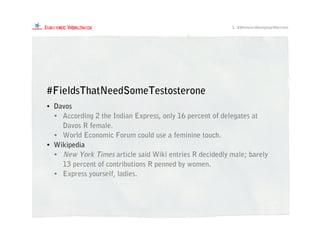 • Davos
• According 2 the Indian Express, only 16 percent of delegates at
Davos R female.
• World Economic Forum could use a feminine touch.
• Wikipedia
• New York Times article said Wiki entries R decidedly male; barely
13 percent of contributions R penned by women.
• Express yourself, ladies.
#FieldsThatNeedSomeTestosterone
1. #Women=WorkplaceWarriors
 