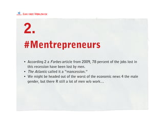 #Mentrepreneurs
2.
• According 2 a Forbes article from 2009, 78 percent of the jobs lost in
this recession have been lost by men.
• The Atlantic called it a “mancession.”
• We might be headed out of the worst of the economic news 4 the male
gender, but there R still a lot of men w/o work…
 