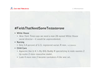 #FieldsThatNeedSomeTestosterone
• White House
• New York Times says we need a man 2B named White House
social director—it would be unprecedented.
• Nursing
• Only 5.8 percent of U.S. registered nurses R men. (US DOHHS)
• Child Care
• Agencies like U.K.’s My BIG Buddy R specializing in male nannies 2
tip scales 2 more masculine model.
• Look 4 more men 2 become caretakers 4 the wee set.
2. #Mentrepreneurs
 