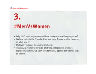 #MenVsWomen
• Why don’t men help women w/those pesky overhead bags anymore?
• (W/new rules in the friendly skies, our bags R more stuffed than ever,
so what gives?)
• If chivalry is dead, then women killed it.
• Thanks 2 Beyoncé generation of strong, independent women +
digital detachment, we can’t look forward 2 opened car door or seat
on the bus.
3.
 