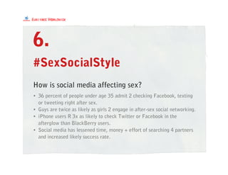 #SexSocialStyle
• 36 percent of people under age 35 admit 2 checking Facebook, texting
or tweeting right after sex.
• Guys are twice as likely as girls 2 engage in after-sex social networking.
• iPhone users R 3x as likely to check Twitter or Facebook in the
afterglow than BlackBerry users.
• Social media has lessened time, money + effort of searching 4 partners
and increased likely success rate.
6.
How is social media affecting sex?
 