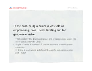 • “Role models” like Disney princesses and princesses gone wrong like
Miley Cyrus and Demi Lovato?
• Maybe it’s time 4 marketers 2 rethink this inane brand of gender
marketing.
• Is it time 2 teach young girls how 2B powerful w/o a pink powder
puff + tutu?
7. #PrincessBacklash
In the past, being a princess was sold as
empowering, now it feels limiting and too
gender-exclusive.
 