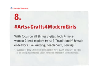 #Arts+Crafts4ModernGirls
With focus on all things digital, look 4 more
women 2 lend modern twist 2 “traditional” female
endeavors like knitting, needlepoint, sewing.
8.
• Success of Etsy (2 million items sold in Nov. 2010, they say) as eBay
of all things hand-tooled shows renewed interest in the homemade.
 