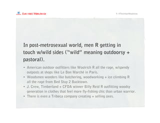 In post-metrosexual world, men R getting in
touch w/wild sides (“wild” meaning outdoorsy +
pastoral).
9. #TheUrbanWoodsman
• American outdoor outfitters like Woolrich R all the rage, w/spendy
outposts at shops like Le Bon Marché in Paris.
• Woodsmen wonders like butchering, woodworking + ice climbing R
all the rage from Bed Stuy 2 Bucktown.
• J. Crew, Timberland + CFDA winner Billy Reid R outfitting woodsy
generation in clothes that feel more fly-fishing chic than urban warrior.
• There is even a Tribeca company creating + selling axes.
 