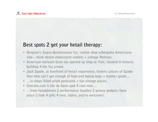 • Belgium’s Supra-Quintessence Co.: online shop w/bespoke Americana
vibe—think denim motorcycle wallets + vintage Rolexes.
• American stalwart Gant has opened up shop at Yale, located in historic
building 4 the Ivy crowd.
• Jack Spade, at forefront of hetail experience, fosters culture of Spade
fans who can’t get enough of high-end laptop bags + leather goods…
• …in shops filled w/old postcards + fun vintage pieces.
• Uncrate.com is the de facto spot 4 cool men…
• …from headphones 2 performance hoodies 2 groovy gadgets (best
place 2 look 4 gifts 4 men, ladies; you’re welcome).
Best spots 2 get your hetail therapy:
10. #RetailMeetsHetail
 