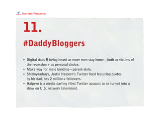 #DaddyBloggers
11.
• Digital dads R being heard as more men stay home—both as victims of
the recession + as personal choice.
• Make way for male bonding—parent-style.
• Shitmydadsays, Justin Halpern’s Twitter feed featuring quotes
by his dad, has 2 million+ followers.
• Halpern is a media darling (first Twitter account to be turned into a
show on U.S. network television).
 