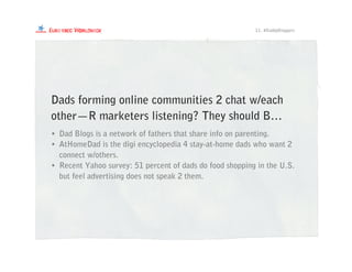 • Dad Blogs is a network of fathers that share info on parenting.
• AtHomeDad is the digi encyclopedia 4 stay-at-home dads who want 2
connect w/others.
• Recent Yahoo survey: 51 percent of dads do food shopping in the U.S.
but feel advertising does not speak 2 them.
Dads forming online communities 2 chat w/each
other—R marketers listening? They should B…
11. #DaddyBloggers
 