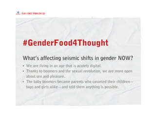 #GenderFood4Thought
What’s affecting seismic shifts in gender NOW?
• We are living in an age that is acutely digital.
• Thanks to boomers and the sexual revolution, we are more open
about sex and pleasure.
• The baby boomers became parents who cosseted their children—
boys and girls alike—and told them anything is possible.
 