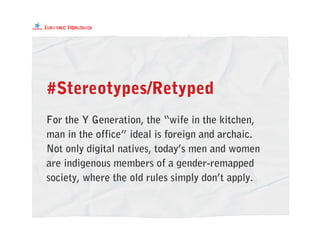 #Stereotypes/Retyped
For the Y Generation, the “wife in the kitchen,
man in the office” ideal is foreign and archaic.
Not only digital natives, today’s men and women
are indigenous members of a gender-remapped
society, where the old rules simply don’t apply.
 