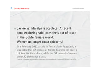 #Stereotypes/Retyped
• Jackie vs. Marilyn is obsolete: A recent
book exploring said icons feels out of touch
in the SoMe female world.
• Women no longer roast chickens!
In a February 2011 article in Aussie Daily Telegraph, it
was noted that 82 percent of female boomers can roast a
chicken like the dickens, while just 51 percent of women
under 30 claim such a skill.
(Source: dailytelegraph.com.au/of-chicks-and-their-chooks/story-fn6bmfwf-1225997663076)
 