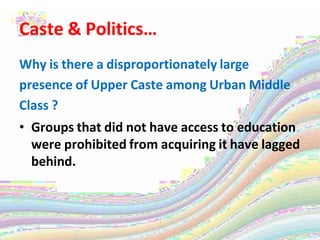 Caste & Politics…
Why is there a disproportionately large
presence of Upper Caste among Urban Middle
Class ?
• Groups that did not have access to education
were prohibited from acquiring it have lagged
behind.
 